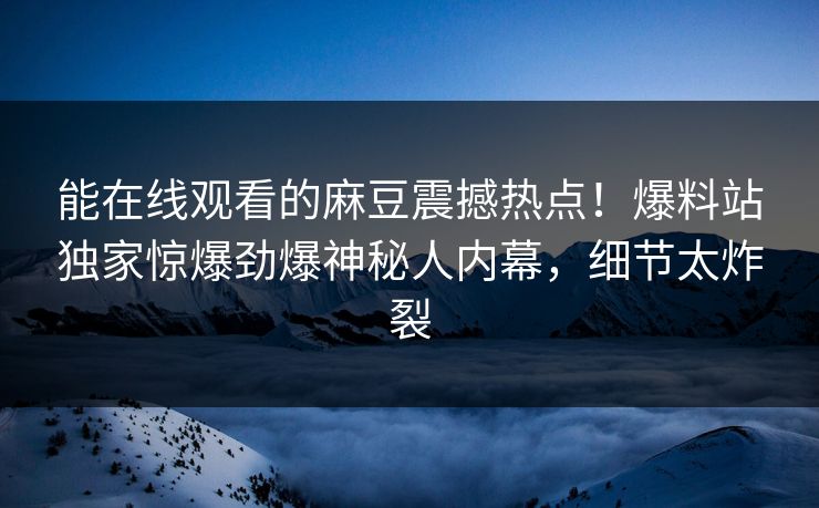 能在线观看的麻豆震撼热点！爆料站独家惊爆劲爆神秘人内幕，细节太炸裂
