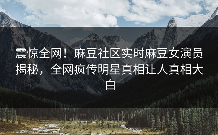 震惊全网！麻豆社区实时麻豆女演员揭秘，全网疯传明星真相让人真相大白