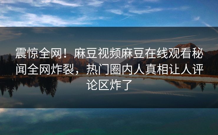 震惊全网！麻豆视频麻豆在线观看秘闻全网炸裂，热门圈内人真相让人评论区炸了