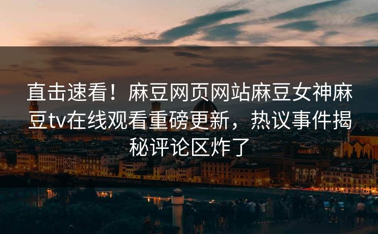 直击速看！麻豆网页网站麻豆女神麻豆tv在线观看重磅更新，热议事件揭秘评论区炸了