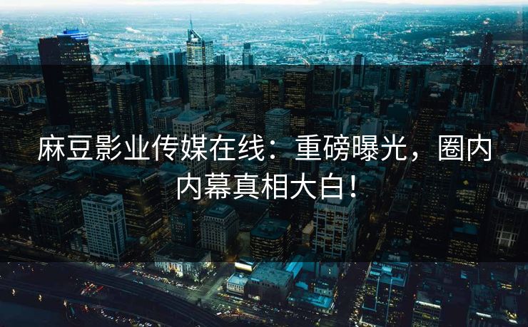 麻豆影业传媒在线：重磅曝光，圈内内幕真相大白！