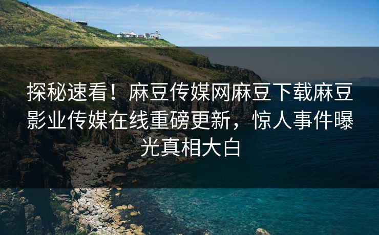 探秘速看！麻豆传媒网麻豆下载麻豆影业传媒在线重磅更新，惊人事件曝光真相大白