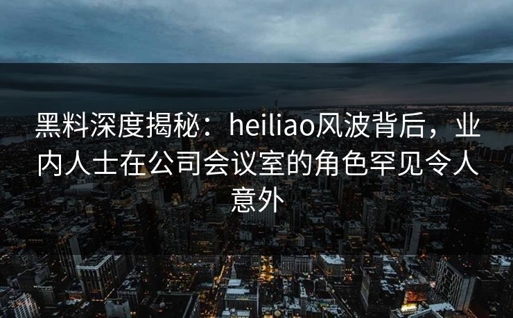 黑料深度揭秘：heiliao风波背后，业内人士在公司会议室的角色罕见令人意外