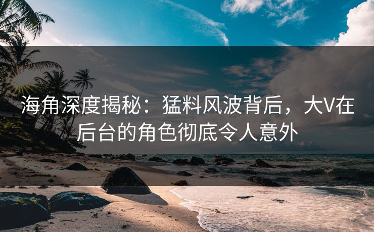 海角深度揭秘：猛料风波背后，大V在后台的角色彻底令人意外