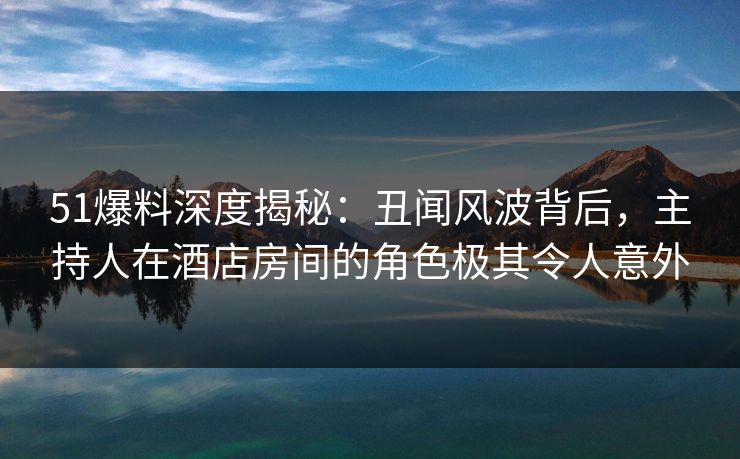 51爆料深度揭秘：丑闻风波背后，主持人在酒店房间的角色极其令人意外