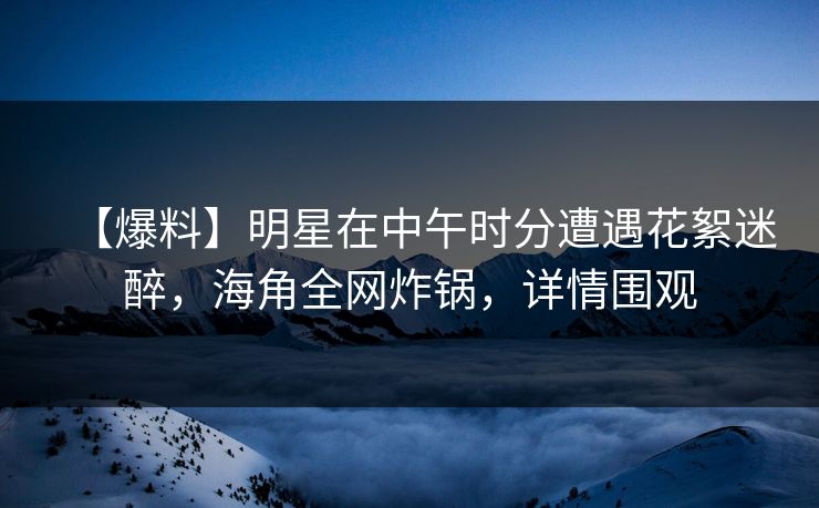 【爆料】明星在中午时分遭遇花絮迷醉，海角全网炸锅，详情围观