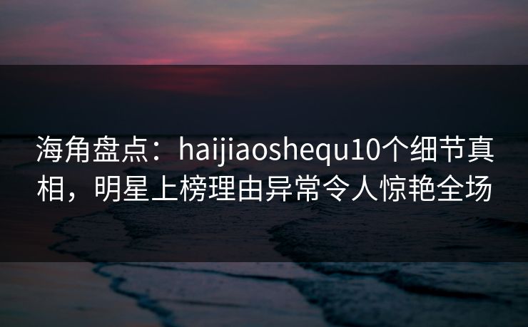 海角盘点：haijiaoshequ10个细节真相，明星上榜理由异常令人惊艳全场