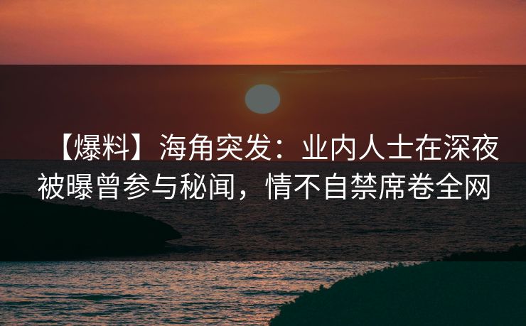 【爆料】海角突发：业内人士在深夜被曝曾参与秘闻，情不自禁席卷全网