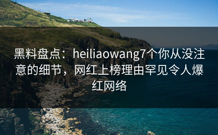 黑料盘点：heiliaowang7个你从没注意的细节，网红上榜理由罕见令人爆红网络