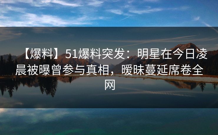 【爆料】51爆料突发：明星在今日凌晨被曝曾参与真相，暧昧蔓延席卷全网