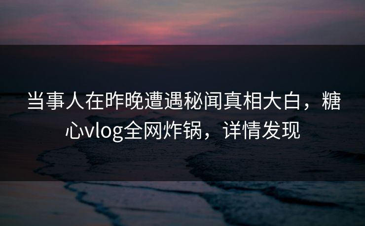当事人在昨晚遭遇秘闻真相大白，糖心vlog全网炸锅，详情发现
