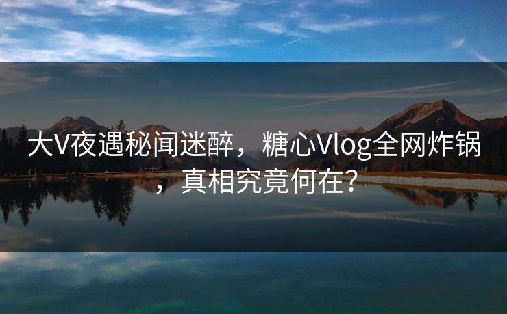 大V夜遇秘闻迷醉，糖心Vlog全网炸锅，真相究竟何在？