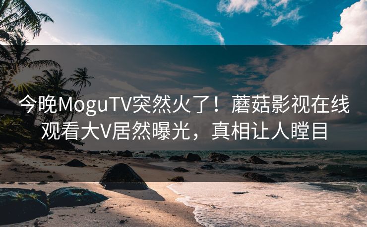 今晚MoguTV突然火了！蘑菇影视在线观看大V居然曝光，真相让人瞠目