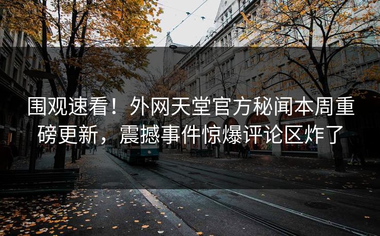 围观速看！外网天堂官方秘闻本周重磅更新，震撼事件惊爆评论区炸了