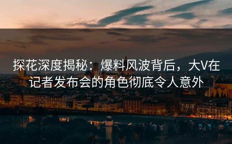 探花深度揭秘：爆料风波背后，大V在记者发布会的角色彻底令人意外