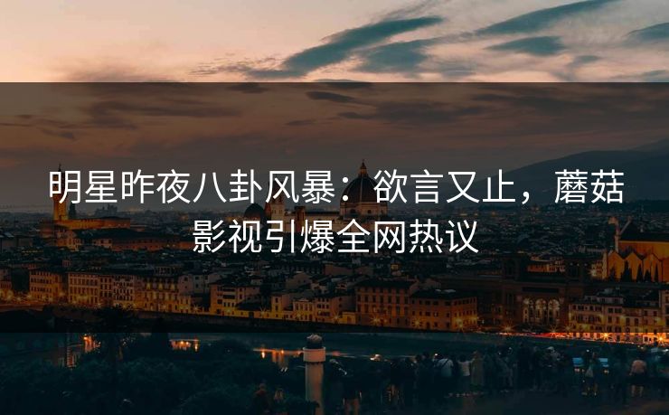 明星昨夜八卦风暴：欲言又止，蘑菇影视引爆全网热议