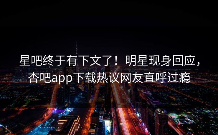 星吧终于有下文了！明星现身回应，杏吧app下载热议网友直呼过瘾