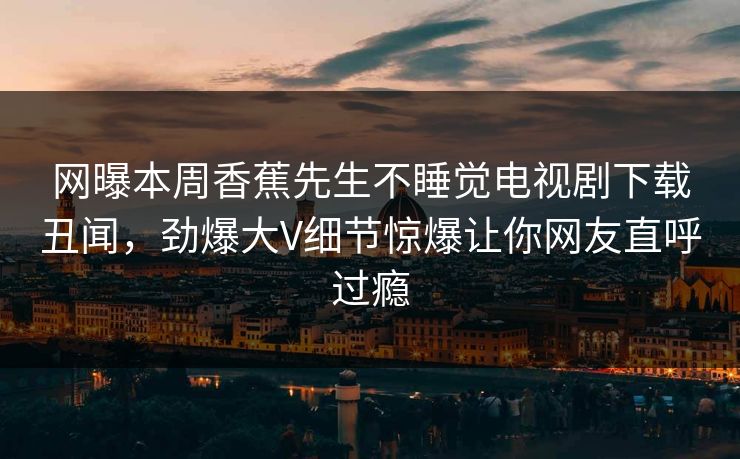 网曝本周香蕉先生不睡觉电视剧下载丑闻，劲爆大V细节惊爆让你网友直呼过瘾
