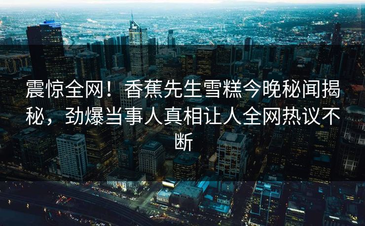 震惊全网！香蕉先生雪糕今晚秘闻揭秘，劲爆当事人真相让人全网热议不断