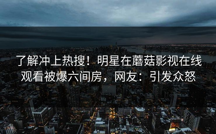 了解冲上热搜！明星在蘑菇影视在线观看被爆六间房，网友：引发众怒