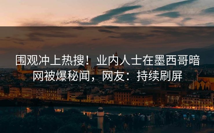 围观冲上热搜！业内人士在墨西哥暗网被爆秘闻，网友：持续刷屏