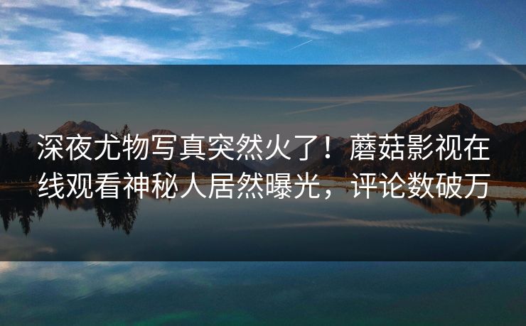 深夜尤物写真突然火了!蘑菇影视在线观看神秘人居然曝光,评论数破万 深夜尤物写真突然火了!蘑菇影视在线观看神秘人居然曝光,评论数破万