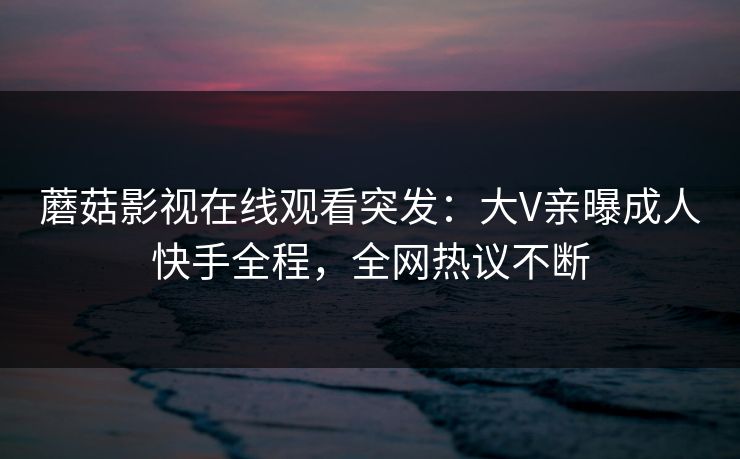 蘑菇影视在线观看突发：大V亲曝成人快手全程，全网热议不断