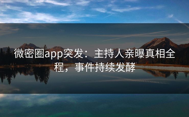 微密圈app突发：主持人亲曝真相全程，事件持续发酵
