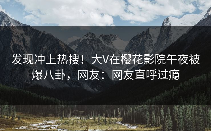 发现冲上热搜！大V在樱花影院午夜被爆八卦，网友：网友直呼过瘾
