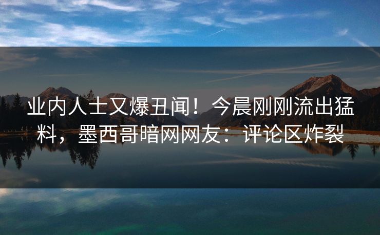 业内人士又爆丑闻!今晨刚刚流出猛料,墨西哥暗网网友:评论区炸裂 业内人士又爆丑闻!今晨刚刚流出猛料,墨西哥暗网网友:评论区炸裂