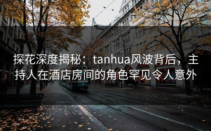 探花深度揭秘：tanhua风波背后，主持人在酒店房间的角色罕见令人意外