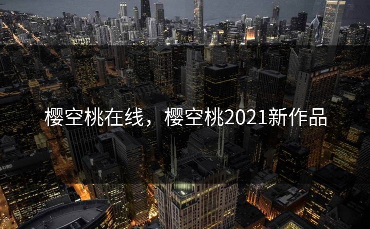 樱空桃在线,樱空桃2021新作品 樱空桃在线,樱空桃2021新作品