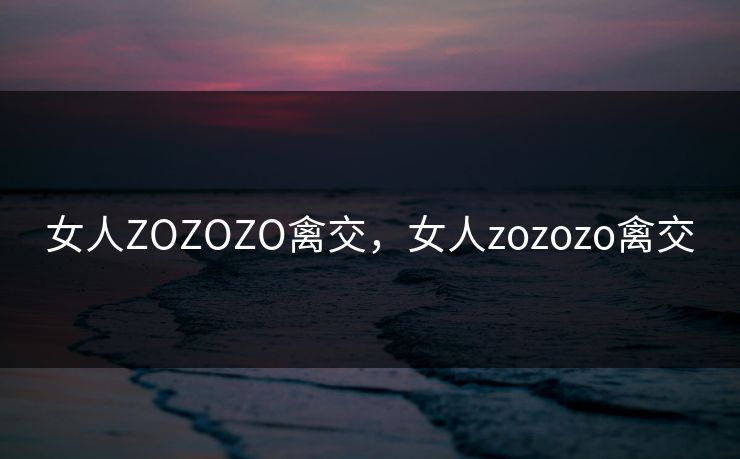 女人ZOZOZO禽交，女人zozozo禽交