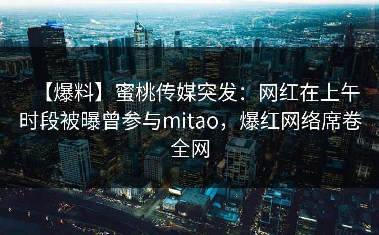 【爆料】蜜桃传媒突发：网红在上午时段被曝曾参与mitao，爆红网络席卷全网