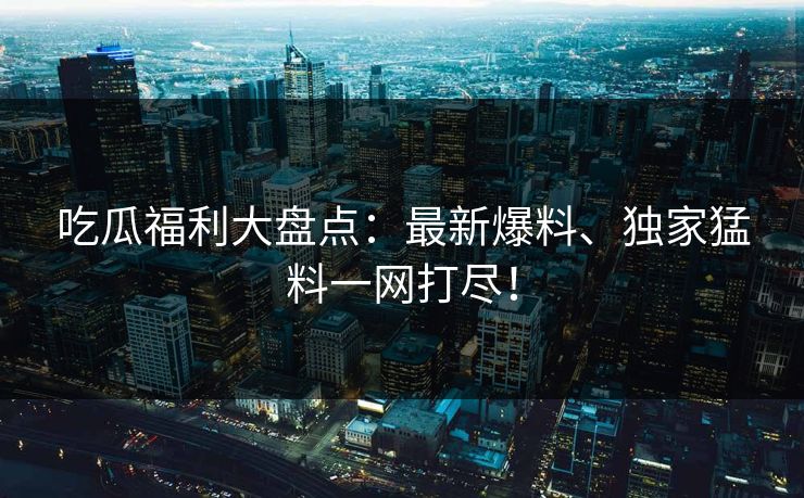 吃瓜福利大盘点:最新爆料、独家猛料一网打尽! 吃瓜福利大盘点:最新爆料、独家猛料一网打尽!