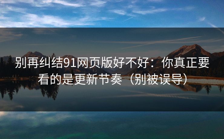别再纠结91网页版好不好：你真正要看的是更新节奏（别被误导）