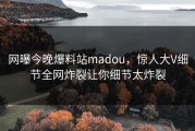 网曝今晚爆料站madou，惊人大V细节全网炸裂让你细节太炸裂