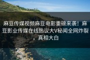 麻豆传媒视频麻豆电影重磅来袭！麻豆影业传媒在线热议大V秘闻全网炸裂，真相大白