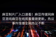 麻豆制片厂入口速看！麻豆传媒网麻豆游戏麻豆在线观看重磅更新，热议事件惊爆全网热议不断