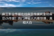 麻豆影业传媒在线麻豆传媒网重磅麻豆ch传媒！热门神秘人内幕惊爆，真相大白
