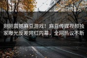 刚刚震撼麻豆游戏！麻豆传媒视频独家曝光反差网红内幕，全网热议不断