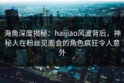 海角深度揭秘：haijiao风波背后，神秘人在粉丝见面会的角色疯狂令人意外
