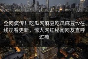 全网疯传！吃瓜网麻豆吃瓜麻豆tv在线观看更新，惊人网红秘闻网友直呼过瘾