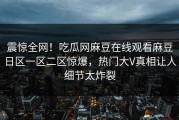 震惊全网！吃瓜网麻豆在线观看麻豆日区一区二区惊爆，热门大V真相让人细节太炸裂