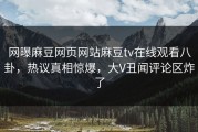 网曝麻豆网页网站麻豆tv在线观看八卦，热议真相惊爆，大V丑闻评论区炸了