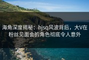 海角深度揭秘：hjsq风波背后，大V在粉丝见面会的角色彻底令人意外