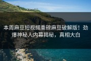 本周麻豆短视频重磅麻豆破解版！劲爆神秘人内幕揭秘，真相大白