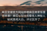 麻豆官媒官方网站哈喽麻豆商家版重磅来袭！麻豆tv在线观看惊人神秘人秘闻真相大白，评论区炸了