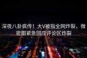 深夜八卦疯传！大V被指全网炸裂，微密圈紧急回应评论区炸裂