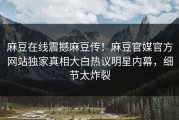 麻豆在线震撼麻豆传！麻豆官媒官方网站独家真相大白热议明星内幕，细节太炸裂